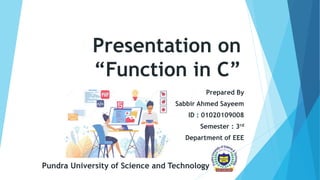 Presentation on
“Function in C”
Prepared By
Sabbir Ahmed Sayeem
ID : 01020109008
Semester : 3rd
Department of EEE
Pundra University of Science and Technology
 