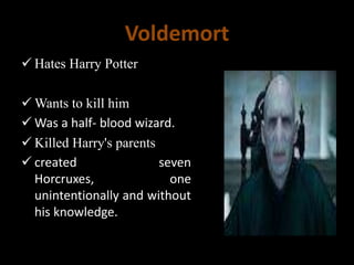 Voldemort
 Hates Harry Potter
 Wants to kill him
 Was a half- blood wizard.
 Killed Harry's parents
 created seven
Horcruxes, one
unintentionally and without
his knowledge.
 