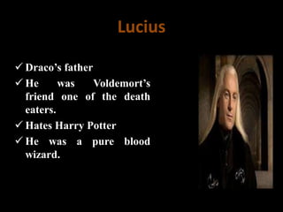 Lucius
 Draco’s father
 He was Voldemort’s
friend one of the death
eaters.
 Hates Harry Potter
 He was a pure blood
wizard.
 