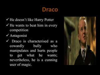 Draco
 He doesn’t like Harry Potter
 He wants to beat him in every
competition
 Antagonist
 Draco is characterised as a
cowardly bully who
manipulates and hurts people
to get what he wants;
nevertheless, he is a cunning
user of magic.
 