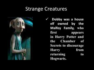Strange Creatures
 Dobby was a house
elf owned by the
Malfoy Family, who
first appears
in Harry Potter and
the Chamber of
Secrets to discourage
Harry from
returning to
Hogwarts.
 