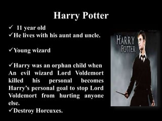 Harry Potter
 11 year old
He lives with his aunt and uncle.
Young wizard
Harry was an orphan child when
An evil wizard Lord Voldemort
killed his personal becomes
Harry’s personal goal to stop Lord
Voldemort from hurting anyone
else.
Destroy Horcuxes.
 