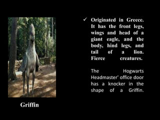  Originated in Greece.
It has the front legs,
wings and head of a
giant eagle, and the
body, hind legs, and
tail of a lion.
Fierce creatures.
The Hogwarts
Headmaster' office door
has a knocker in the
shape of a Griffin.
Griffin
 