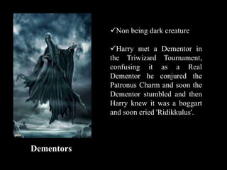 Dementors
Non being dark creature
Harry met a Dementor in
the Triwizard Tournament,
confusing it as a Real
Dementor he conjured the
Patronus Charm and soon the
Dementor stumbled and then
Harry knew it was a boggart
and soon cried 'Ridikkulus'.
 
