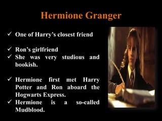 Hermione Granger
 One of Harry’s closest friend
 Ron’s girlfriend
 She was very studious and
bookish.
 Hermione first met Harry
Potter and Ron aboard the
Hogwarts Express.
 Hermione is a so-called
Mudblood.
 
