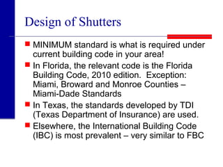 Design of Shutters
 MINIMUM standard is what is required under
current building code in your area!
 In Florida, the relevant code is the Florida
Building Code, 2010 edition. Exception:
Miami, Broward and Monroe Counties –
Miami-Dade Standards
 In Texas, the standards developed by TDI
(Texas Department of Insurance) are used.
 Elsewhere, the International Building Code
(IBC) is most prevalent – very similar to FBC
 