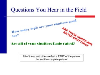 Questions You Hear in the Field
How many mph are your shutters good
for?
Are these hurricane
rated
shutters?
Are all of your shutters Dade rated?
All of these and others reflect a PART of the picture,
but not the complete picture!
 