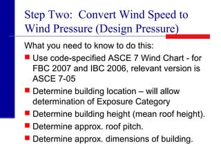 Step Two: Convert Wind Speed to
Wind Pressure (Design Pressure)
What you need to know to do this:
 Use code-specified ASCE 7 Wind Chart - for
FBC 2007 and IBC 2006, relevant version is
ASCE 7-05
 Determine building location – will allow
determination of Exposure Category
 Determine building height (mean roof height).
 Determine approx. roof pitch.
 Determine approx. dimensions of building.
 