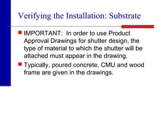 Verifying the Installation: Substrate
 IMPORTANT: In order to use Product
Approval Drawings for shutter design, the
type of material to which the shutter will be
attached must appear in the drawing.
 Typically, poured concrete, CMU and wood
frame are given in the drawings.
 