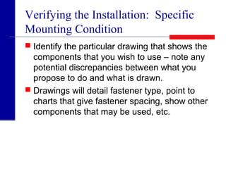 Verifying the Installation: Specific
Mounting Condition
 Identify the particular drawing that shows the
components that you wish to use – note any
potential discrepancies between what you
propose to do and what is drawn.
 Drawings will detail fastener type, point to
charts that give fastener spacing, show other
components that may be used, etc.
 