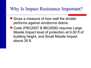 Why Is Impact Resistance Important?
 Gives a measure of how well the shutter
performs against windborne debris.
 Code (FBC2007 & IBC2006) requires Large
Missile Impact level of protection at 0-30 ft of
building height, and Small Missile Impact
above 30 ft.
 