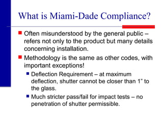 What is Miami-Dade Compliance?
 Often misunderstood by the general public –
refers not only to the product but many details
concerning installation.
 Methodology is the same as other codes, with
important exceptions!
 Deflection Requirement – at maximum
deflection, shutter cannot be closer than 1” to
the glass.
 Much stricter pass/fail for impact tests – no
penetration of shutter permissible.
 
