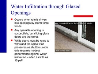 Water Infiltration through Glazed
Openings
 Occurs when rain is driven
into openings by storm force
winds.
 Any operable opening is
susceptible, but sliding glass
doors are the worst.
 While doors must be rated to
withstand the same wind
pressures as shutters, code
only requires modest
performance against water
infiltration – often as little as
15 psf!
 