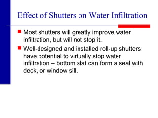 Effect of Shutters on Water Infiltration
 Most shutters will greatly improve water
infiltration, but will not stop it.
 Well-designed and installed roll-up shutters
have potential to virtually stop water
infiltration – bottom slat can form a seal with
deck, or window sill.
 