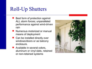 Roll-Up Shutters
 Best form of protection against
ALL storm forces; unparalleled
performance against wind-driven
rain
 Numerous motorized or manual
means of deployment
 Can be installed directly over
windows/doors or as balcony
enclosure.
 Available in several colors,
aluminum or vinyl slats, retained
or non-retained systems
 
