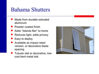Bahama Shutters
 Made from durable extruded
aluminum
 Powder coated finish
 Adds “Islands flair” to home
 Reduces light, adds privacy
 Easy to deploy
 Available as impact rated
version, or decorative blade
spacing.
 Tubular slat or decorative, low-
cost bent metal slat
 
