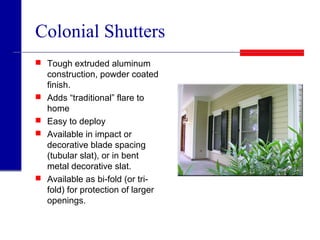 Colonial Shutters
 Tough extruded aluminum
construction, powder coated
finish.
 Adds “traditional” flare to
home
 Easy to deploy
 Available in impact or
decorative blade spacing
(tubular slat), or in bent
metal decorative slat.
 Available as bi-fold (or tri-
fold) for protection of larger
openings.
 