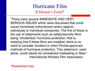 Hurricane Film
It Doesn’t Exist*
“There were several IMMEDIATE AND VERY
SERIOUS ISSUES which were discussed that could
cause immediate enforcement action against
individuals or individual companies. The first of these is
the use of statements such as safety/security films
being “shutterless” hurricane protection; that is,
implying that if these films are installed, there is no
need to consider shutters or other Florida-approved
methods of hurricane protection. This statement, used
alone, could clearly be considered misleading or false.”
International Window Film Association
*Residential Use
 