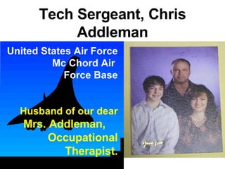 Tech Sergeant, Chris Addleman United States Air Force Mc Chord Air  Force Base Husband of our dear  Mrs. Addleman,  Occupational Therapist. 