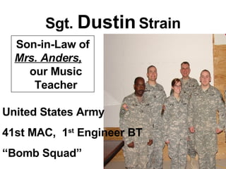 Sgt.  Dustin  Strain United States Army 41st MAC,  1 st  Engineer BT “ Bomb Squad” Son-in-Law of  Mrs. Anders,   our Music  Teacher 