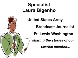 Specialist Laura Bigenho United States Army Broadcast Journalist Ft. Lewis Washington “ sharing the stories of our service members. 