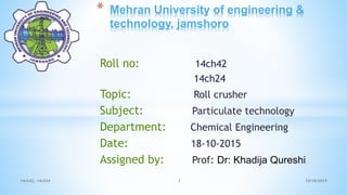 * Mehran University of engineering &
technology, jamshoro
Roll no: 14ch42
14ch24
Topic: Roll crusher
Subject: Particulate technology
Department: Chemical Engineering
Date: 18-10-2015
Assigned by: Prof: Dr: Khadija Qureshi
10/18/201514ch42, 14ch24 1
 
