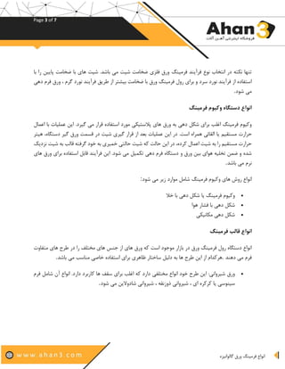 Page 3 of 7
‫گالوانیزه‬ ‫ورق‬ ‫فرمینگ‬ ‫انواع‬
‫فرمینگ‬ ‫فرآیند‬ ‫نوع‬ ‫انتخاب‬ ‫در‬ ‫نکته‬ ‫تنها‬‫با‬ ‫را‬ ‫پایین‬ ‫ضخامت‬ ‫با‬ ‫های‬ ‫شیت‬ .‫باشد‬ ‫می‬ ‫شیت‬ ‫ضخامت‬ ‫فلزی‬ ‫ورق‬
‫از‬ ‫استفاده‬‫با‬ ‫ورق‬ ‫فرمینگ‬ ‫رول‬ ‫برای‬ ‫و‬ ‫سرد‬ ‫نورد‬ ‫فرآیند‬‫نورد‬ ‫فرآیند‬ ‫طریق‬ ‫از‬ ‫بیشتر‬ ‫ضخامت‬‫دهی‬ ‫فرم‬ ‫ورق‬ ، ‫گرم‬
‫شود‬ ‫می‬.
‫فرمینگ‬ ‫وکیوم‬ ‫دستگاه‬ ‫انواع‬
‫ورق‬ ‫به‬ ‫دهی‬ ‫شکل‬ ‫برای‬ ‫اغلب‬ ‫فرمینگ‬ ‫وکیوم‬‫اعمال‬ ‫با‬ ‫عملیات‬ ‫این‬ .‫گیرد‬ ‫می‬ ‫قرار‬ ‫استفاده‬ ‫مورد‬ ‫پالستیکی‬ ‫های‬
‫مستقیم‬ ‫حرارت‬‫قس‬ ‫در‬ ‫شیت‬ ‫گیری‬ ‫قرار‬ ‫از‬ ‫بعد‬ ‫عملیات‬ ‫این‬ ‫در‬ .‫است‬ ‫همراه‬ ‫القائی‬ ‫یا‬‫گیر‬ ‫ورق‬ ‫مت‬‫هیتر‬ ،‫دستگاه‬
‫شیت‬ ‫که‬ ‫حالت‬ ‫این‬ ‫در‬ ،‫کرده‬ ‫اعمال‬ ‫شیت‬ ‫به‬ ‫را‬ ‫مستقیم‬ ‫حرارت‬‫نزدیک‬ ‫شیت‬ ‫به‬ ‫قالب‬ ‫گرفته‬ ‫خود‬ ‫به‬ ‫خمیری‬ ‫حالتی‬
‫و‬ ‫ورق‬ ‫بین‬ ‫هوای‬ ‫تخلیه‬ ‫ضمن‬ ‫و‬ ‫شده‬‫های‬ ‫ورق‬ ‫برای‬ ‫استفاده‬ ‫قابل‬ ‫فرآیند‬ ‫این‬ .‫شود‬ ‫می‬ ‫تکمیل‬ ‫دهی‬ ‫فرم‬ ‫دستگاه‬
‫نرم‬‫باشد‬ ‫می‬.
‫فرمین‬ ‫وکیوم‬ ‫های‬ ‫روش‬ ‫انواع‬‫شود‬ ‫می‬ ‫زیر‬ ‫موارد‬ ‫شامل‬ ‫گ‬:
•‫خال‬ ‫با‬ ‫دهی‬ ‫شکل‬ ‫یا‬ ‫فرمینگ‬ ‫وکیوم‬
•‫هوا‬ ‫فشار‬ ‫با‬ ‫دهی‬ ‫شکل‬
•‫مکانیکی‬ ‫دهی‬ ‫شکل‬
‫فرمینگ‬ ‫قالب‬ ‫انواع‬
‫بازار‬ ‫در‬ ‫ورق‬ ‫فرمینگ‬ ‫رول‬ ‫دستگاه‬ ‫انواع‬‫متفاوت‬ ‫های‬ ‫طرح‬ ‫در‬ ‫را‬ ‫مختلف‬ ‫های‬ ‫جنس‬ ‫از‬ ‫های‬ ‫ورق‬ ‫که‬ ‫است‬ ‫موجود‬
‫دهند‬ ‫می‬ ‫فرم‬.‫ظ‬ ‫ساختار‬ ‫دلیل‬ ‫به‬ ‫ها‬ ‫طرح‬ ‫این‬ ‫از‬ ‫هرکدام‬‫می‬ ‫مناسب‬ ‫خاصی‬ ‫استفاده‬ ‫برای‬ ‫اهری‬‫باشد‬.
•‫مختلفی‬ ‫انواع‬ ‫خود‬ ‫طرح‬ ‫این‬ :‫شیروانی‬ ‫ورق‬‫فرم‬ ‫شامل‬ ‫آن‬ ‫انواع‬ .‫دارد‬ ‫کاربرد‬ ‫ها‬ ‫سقف‬ ‫برای‬ ‫اغلب‬ ‫که‬ ‫دارد‬
‫کرکره‬ ‫یا‬ ‫سینوسی‬‫شود‬ ‫می‬ ‫شادوالین‬ ‫شیروانی‬ ، ‫ذوزنقه‬ ‫شیروانی‬ ، ‫ای‬.
 