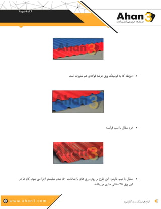 Page 4 of 7
‫گالوانیزه‬ ‫ورق‬ ‫فرمینگ‬ ‫انواع‬
•‫است‬ ‫معروف‬ ‫هم‬ ‫فوالدی‬ ‫عرشه‬ ‫ورق‬ ‫فرمینگ‬ ‫به‬ ‫که‬ ‫ذوزنقه‬
•‫فرانسه‬ ‫تیپ‬ ‫یا‬ ‫سفال‬ ‫فرم‬
•‫ضخا‬ ‫با‬ ‫های‬ ‫ورق‬ ‫روی‬ ‫بر‬ ‫طرح‬ ‫این‬ : ‫پالرمو‬ ‫تیپ‬ ‫یا‬ ‫سفال‬‫مت‬۵۰‫در‬ ‫ها‬ ‫گام‬ ،‫شود‬ ‫می‬ ‫اجرا‬ ‫میلیمتر‬ ‫صدم‬
‫ورق‬ ‫این‬۲۵‫باشد‬ ‫می‬ ‫متری‬ ‫سانتی‬.
 