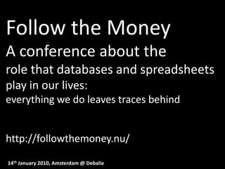 Follow the Money
A conference about the
role that databases and spreadsheets
play in our lives:
everything we do leaves traces behind


http://followthemoney.nu/

14th January 2010, Amsterdam @ Debalie
 
