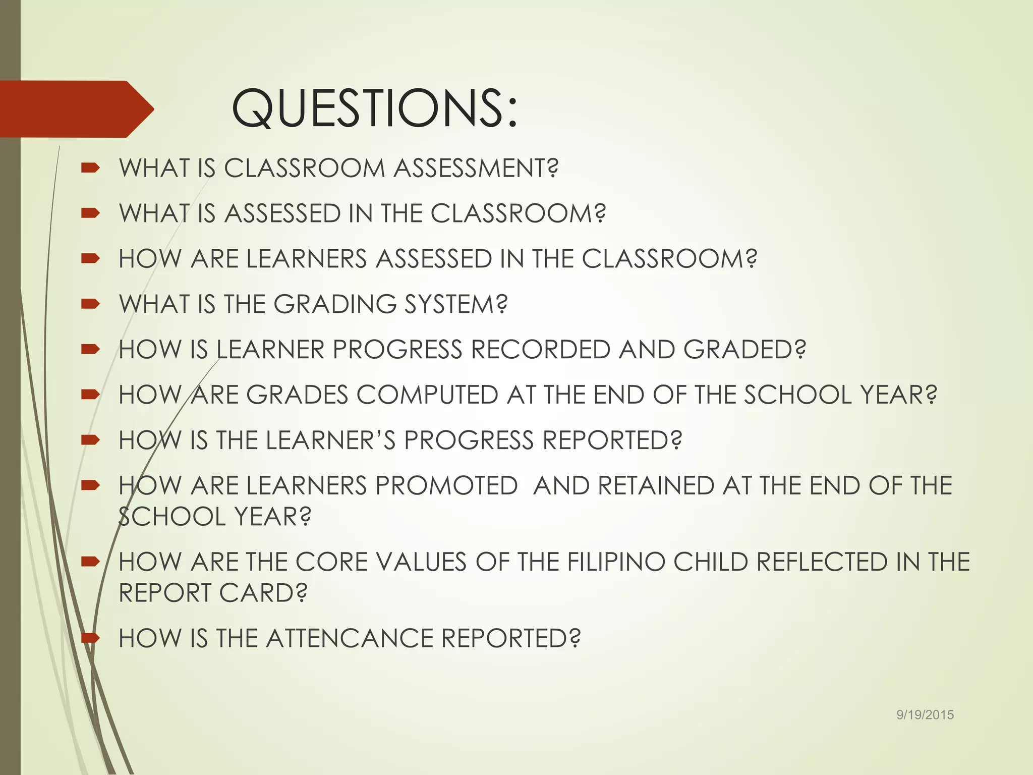 QUESTIONS:
 WHAT IS CLASSROOM ASSESSMENT?
 WHAT IS ASSESSED IN THE CLASSROOM?
 HOW ARE LEARNERS ASSESSED IN THE CLASSROOM?
 WHAT IS THE GRADING SYSTEM?
 HOW IS LEARNER PROGRESS RECORDED AND GRADED?
 HOW ARE GRADES COMPUTED AT THE END OF THE SCHOOL YEAR?
 HOW IS THE LEARNER’S PROGRESS REPORTED?
 HOW ARE LEARNERS PROMOTED AND RETAINED AT THE END OF THE
SCHOOL YEAR?
 HOW ARE THE CORE VALUES OF THE FILIPINO CHILD REFLECTED IN THE
REPORT CARD?
 HOW IS THE ATTENCANCE REPORTED?
9/19/2015
 