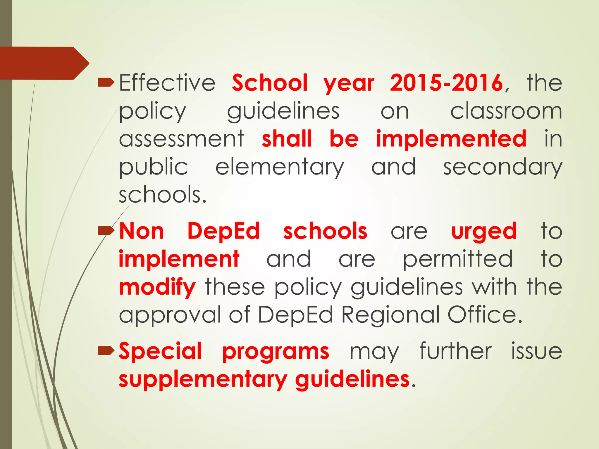 Effective School year 2015-2016, the
policy guidelines on classroom
assessment shall be implemented in
public elementary and secondary
schools.
Non DepEd schools are urged to
implement and are permitted to
modify these policy guidelines with the
approval of DepEd Regional Office.
Special programs may further issue
supplementary guidelines.
 
