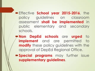 Effective School year 2015-2016, the
policy guidelines on classroom
assessment shall be implemented in
public elementary and secondary
schools.
Non DepEd schools are urged to
implement and are permitted to
modify these policy guidelines with the
approval of DepEd Regional Office.
Special programs may further issue
supplementary guidelines.
 