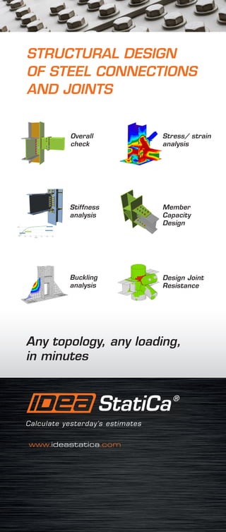 Any topology, any loading,
in minutes
STRUCTURAL DESIGN
OF STEEL CONNECTIONS
AND JOINTS
www.ideastatica.com
Member
Capacity
Design
Stress/ strain
analysis
Design Joint
Resistance
Buckling
analysis
Overall
check
Stiffness
analysis
 