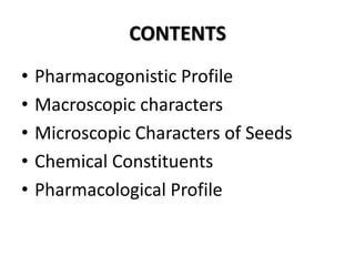 CONTENTS
•
•
•
•
•

Pharmacogonistic Profile
Macroscopic characters
Microscopic Characters of Seeds
Chemical Constituents
Pharmacological Profile

 