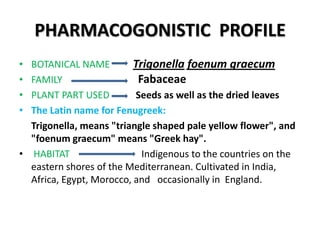 PHARMACOGONISTIC PROFILE
•
•
•
•

BOTANICAL NAME
Trigonella foenum graecum
Fabaceae
FAMILY
PLANT PART USED
Seeds as well as the dried leaves
The Latin name for Fenugreek:
Trigonella, means "triangle shaped pale yellow flower", and
"foenum graecum" means "Greek hay".
• HABITAT
Indigenous to the countries on the
eastern shores of the Mediterranean. Cultivated in India,
Africa, Egypt, Morocco, and occasionally in England.

 