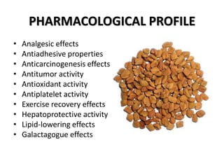 PHARMACOLOGICAL PROFILE
•
•
•
•
•
•
•
•
•
•

Analgesic effects
Antiadhesive properties
Anticarcinogenesis effects
Antitumor activity
Antioxidant activity
Antiplatelet activity
Exercise recovery effects
Hepatoprotective activity
Lipid-lowering effects
Galactagogue effects

 