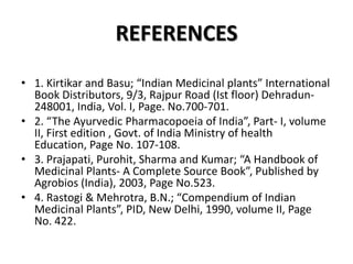 REFERENCES
• 1. Kirtikar and Basu; “Indian Medicinal plants” International
Book Distributors, 9/3, Rajpur Road (Ist floor) Dehradun248001, India, Vol. I, Page. No.700-701.
• 2. “The Ayurvedic Pharmacopoeia of India”, Part- I, volume
II, First edition , Govt. of India Ministry of health
Education, Page No. 107-108.
• 3. Prajapati, Purohit, Sharma and Kumar; “A Handbook of
Medicinal Plants- A Complete Source Book”, Published by
Agrobios (India), 2003, Page No.523.
• 4. Rastogi & Mehrotra, B.N.; “Compendium of Indian
Medicinal Plants”, PID, New Delhi, 1990, volume II, Page
No. 422.

 