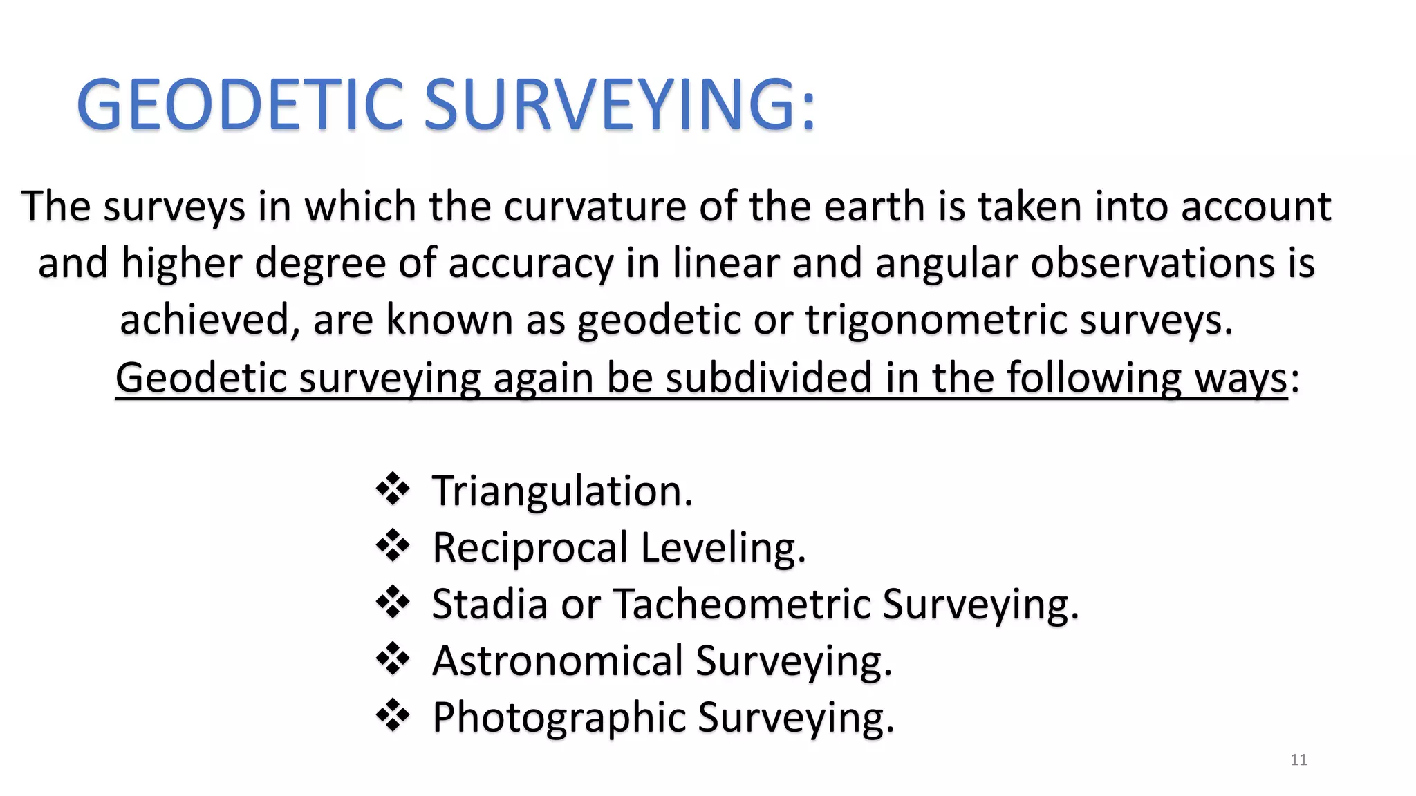 GEODETIC SURVEYING:
The surveys in which the curvature of the earth is taken into account
and higher degree of accuracy in linear and angular observations is
achieved, are known as geodetic or trigonometric surveys.
Geodetic surveying again be subdivided in the following ways:
 Triangulation.
 Reciprocal Leveling.
 Stadia or Tacheometric Surveying.
 Astronomical Surveying.
 Photographic Surveying.
11
 