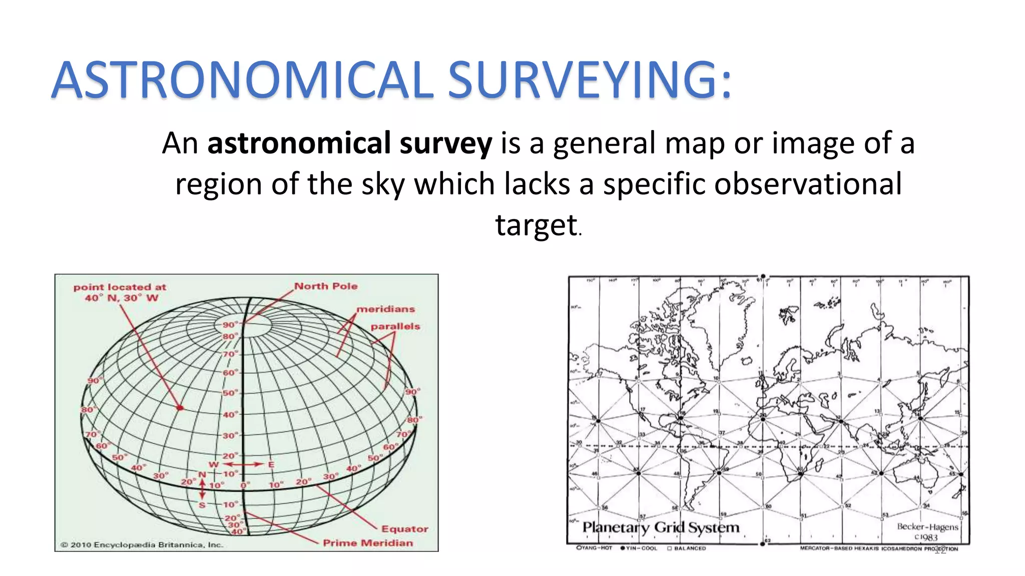 ASTRONOMICAL SURVEYING:
An astronomical survey is a general map or image of a
region of the sky which lacks a specific observational
target.
12
 