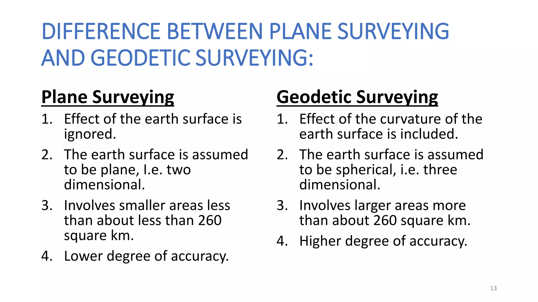 DIFFERENCE BETWEEN PLANE SURVEYING
AND GEODETIC SURVEYING:
Plane Surveying
1. Effect of the earth surface is
ignored.
2. The earth surface is assumed
to be plane, I.e. two
dimensional.
3. Involves smaller areas less
than about less than 260
square km.
4. Lower degree of accuracy.
Geodetic Surveying
1. Effect of the curvature of the
earth surface is included.
2. The earth surface is assumed
to be spherical, i.e. three
dimensional.
3. Involves larger areas more
than about 260 square km.
4. Higher degree of accuracy.
13
 