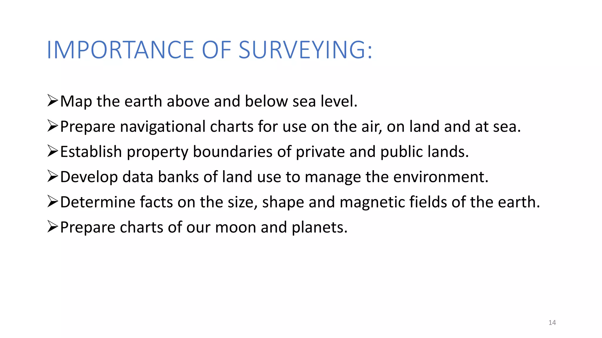 IMPORTANCE OF SURVEYING:
Map the earth above and below sea level.
Prepare navigational charts for use on the air, on land and at sea.
Establish property boundaries of private and public lands.
Develop data banks of land use to manage the environment.
Determine facts on the size, shape and magnetic fields of the earth.
Prepare charts of our moon and planets.
14
 