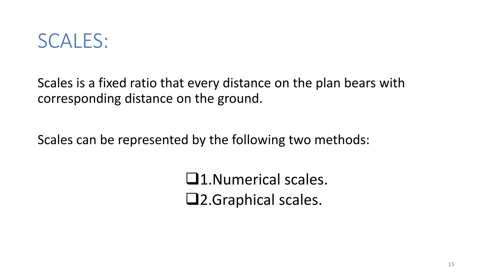 SCALES:
Scales is a fixed ratio that every distance on the plan bears with
corresponding distance on the ground.
Scales can be represented by the following two methods:
1.Numerical scales.
2.Graphical scales.
15
 