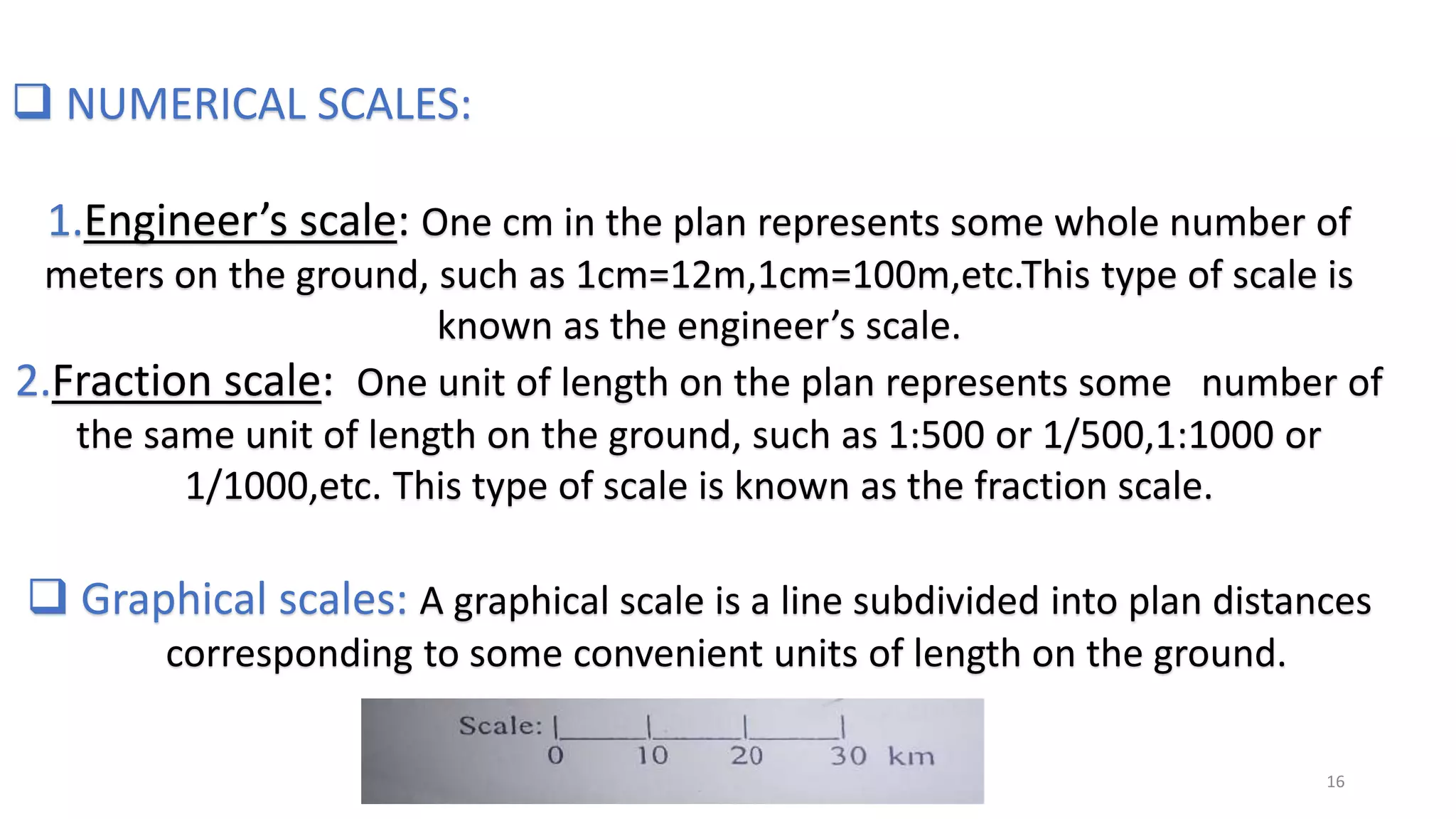  NUMERICAL SCALES:
1.Engineer’s scale: One cm in the plan represents some whole number of
meters on the ground, such as 1cm=12m,1cm=100m,etc.This type of scale is
known as the engineer’s scale.
2.Fraction scale: One unit of length on the plan represents some number of
the same unit of length on the ground, such as 1:500 or 1/500,1:1000 or
1/1000,etc. This type of scale is known as the fraction scale.
 Graphical scales: A graphical scale is a line subdivided into plan distances
corresponding to some convenient units of length on the ground.
16
 