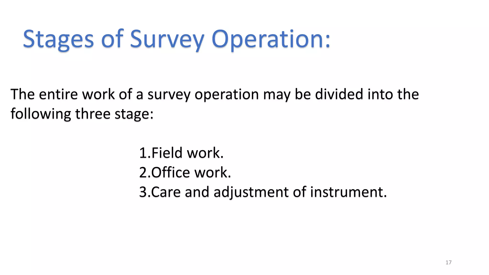 Stages of Survey Operation:
The entire work of a survey operation may be divided into the
following three stage:
1.Field work.
2.Office work.
3.Care and adjustment of instrument.
17
 
