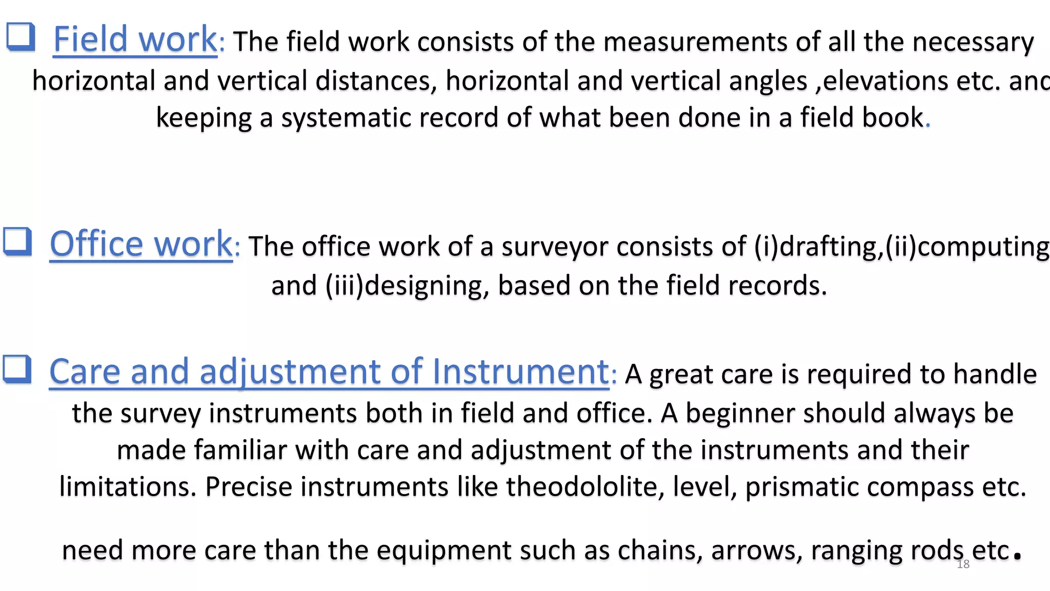  Field work: The field work consists of the measurements of all the necessary
horizontal and vertical distances, horizontal and vertical angles ,elevations etc. and
keeping a systematic record of what been done in a field book.
 Office work: The office work of a surveyor consists of (i)drafting,(ii)computing
and (iii)designing, based on the field records.
 Care and adjustment of Instrument: A great care is required to handle
the survey instruments both in field and office. A beginner should always be
made familiar with care and adjustment of the instruments and their
limitations. Precise instruments like theodololite, level, prismatic compass etc.
need more care than the equipment such as chains, arrows, ranging rods etc.18
 