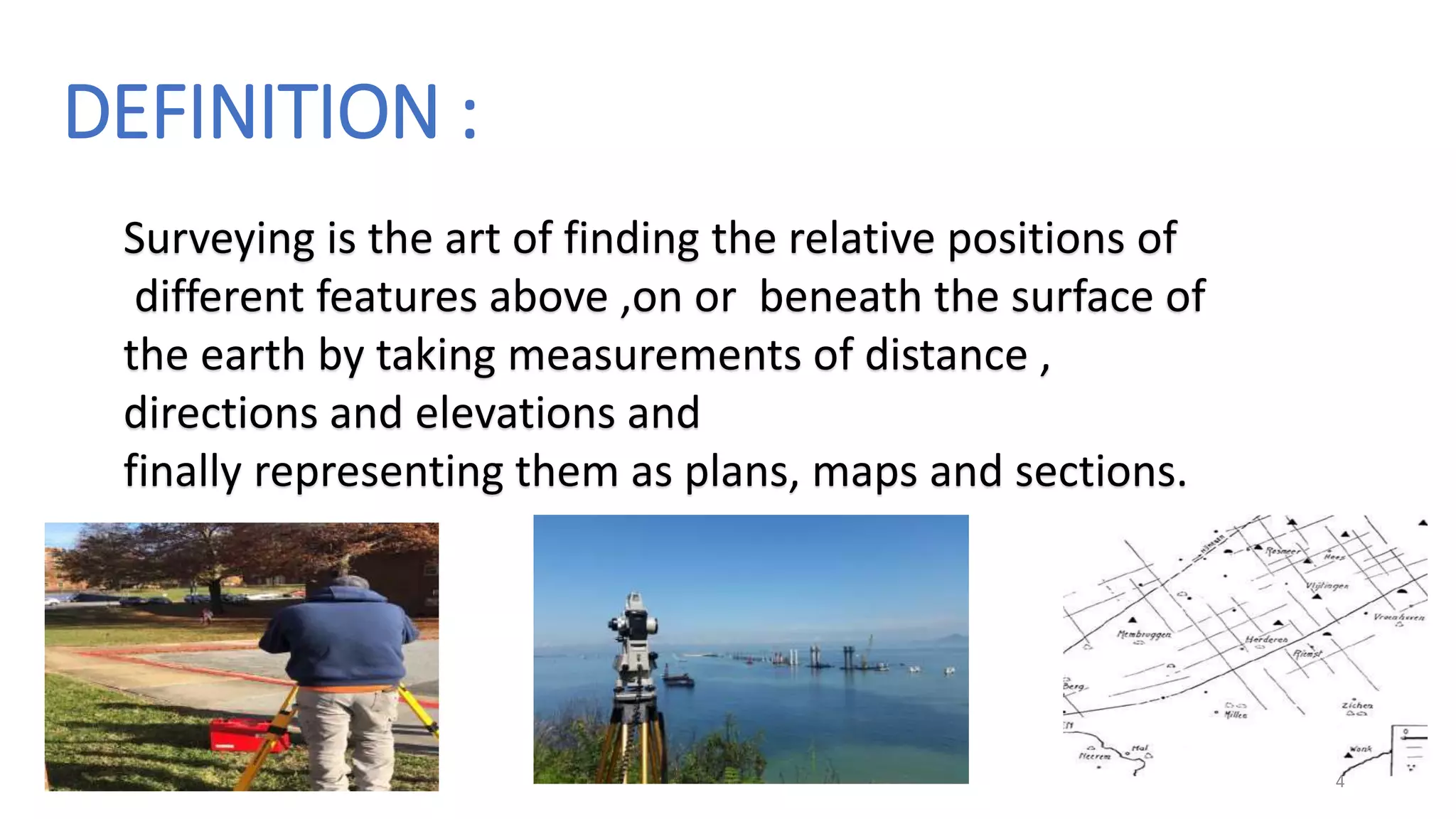 DEFINITION :
Surveying is the art of finding the relative positions of
different features above ,on or beneath the surface of
the earth by taking measurements of distance ,
directions and elevations and
finally representing them as plans, maps and sections.
4
 