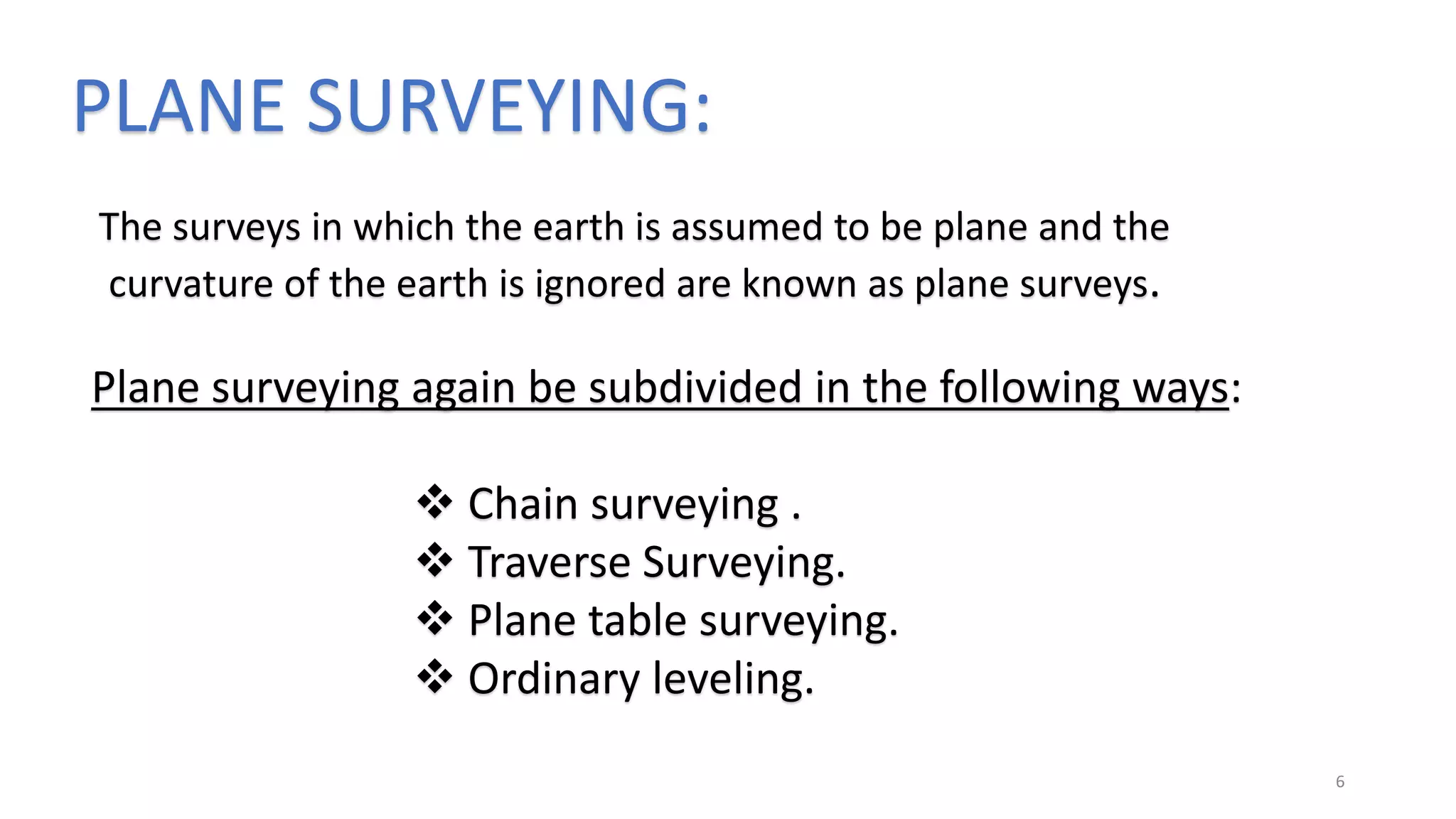 PLANE SURVEYING:
The surveys in which the earth is assumed to be plane and the
curvature of the earth is ignored are known as plane surveys.
Plane surveying again be subdivided in the following ways:
 Chain surveying .
 Traverse Surveying.
 Plane table surveying.
 Ordinary leveling.
6
 