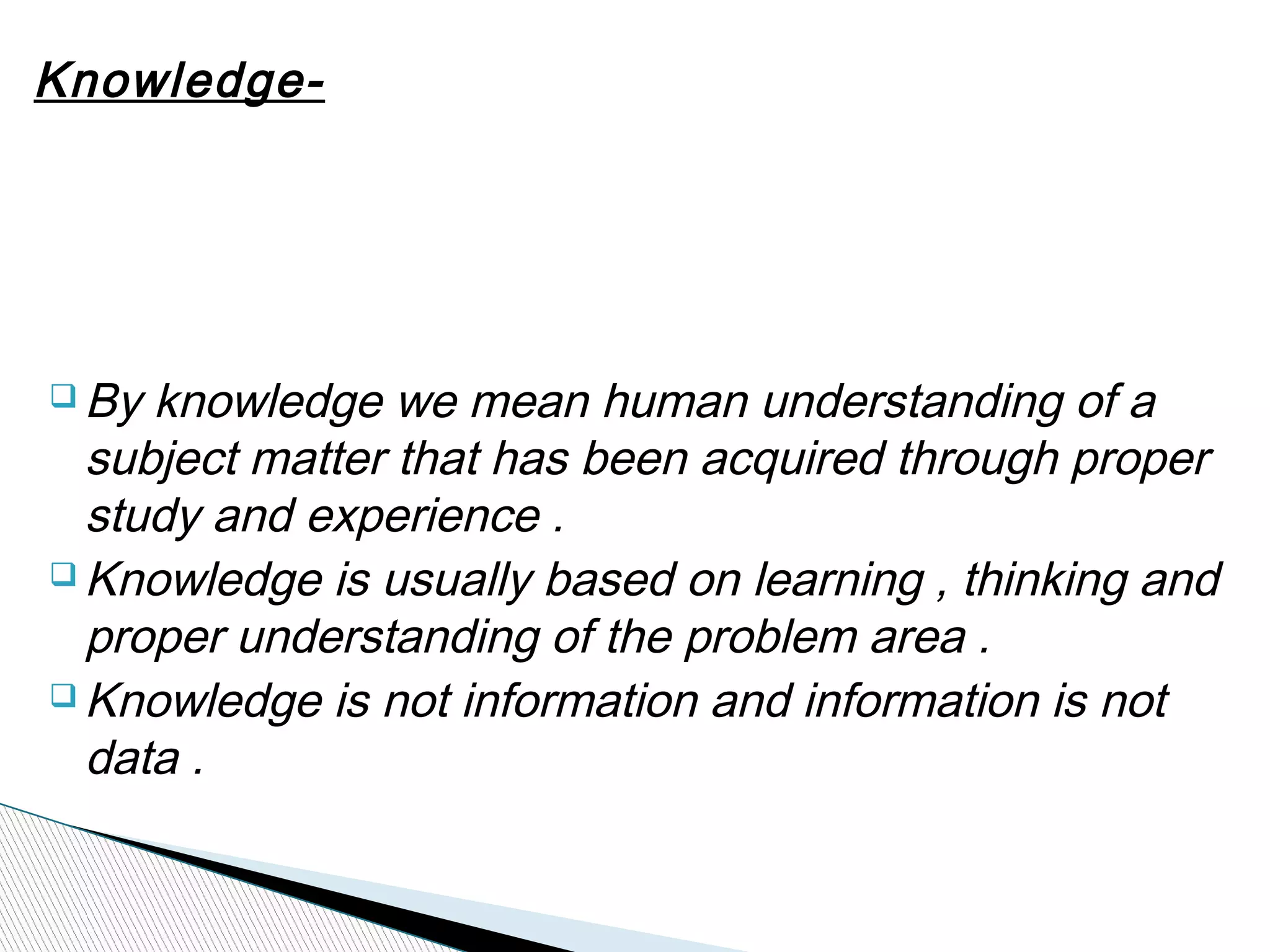 Knowledge-
q By knowledge we mean human understanding of a
subject matter that has been acquired through proper
study and experience .
q Knowledge is usually based on learning , thinking and
proper understanding of the problem area .
q Knowledge is not information and information is not
data .