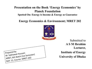 Presentation on the Book ‘Energy Economics’ by
Planck Foundation
Spotted On: Energy is Income & Energy as Guarantee
Energy Economics & Environment; MRET 202
Submitted to
A S M Ibrahim
Lecturer,
Institute of Energy
University of Dhaka
 