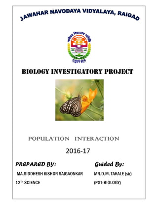 BIOLOGY INVESTIGATORY PROJECT
POPULATION INTERACTION
2016-17
PREPARED BY: Guided By:
MA.SIDDHESH KISHOR SAIGAONKAR MR.D.M. TAKALE (sir)
12TH SCIENCE (PGT-BIOLOGY)
 
